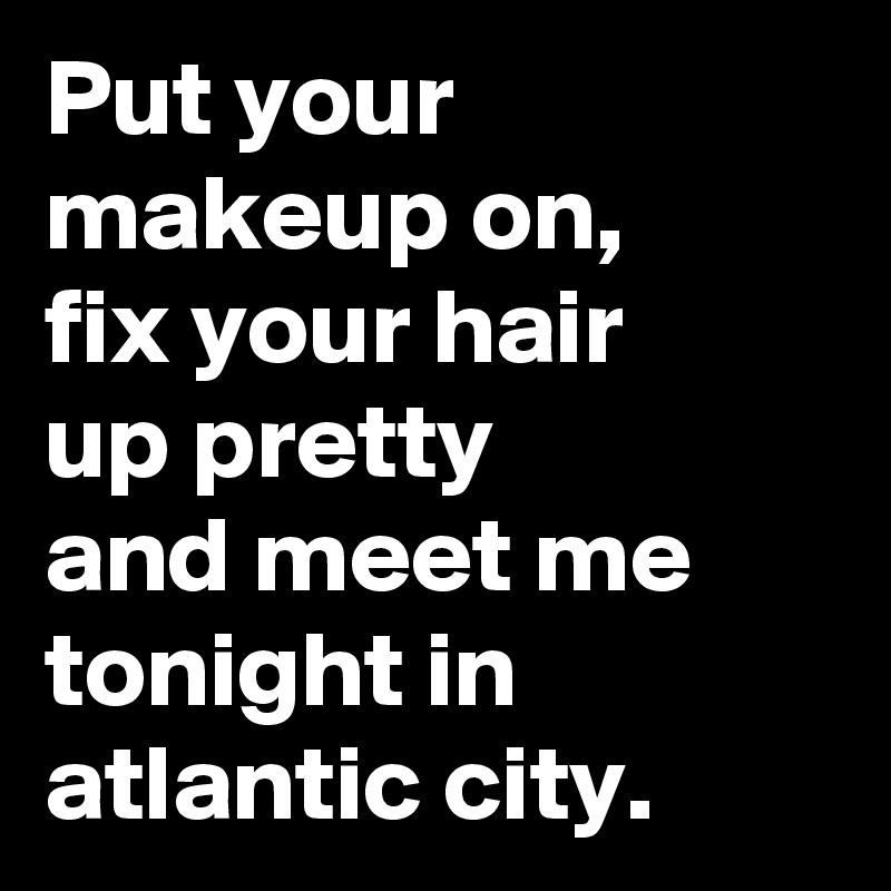 Put your makeup on, 
fix your hair 
up pretty 
and meet me tonight in atlantic city.