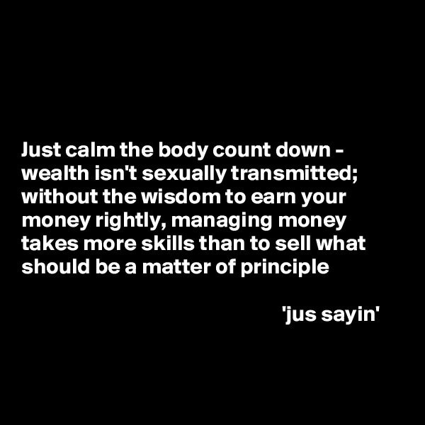 




Just calm the body count down - wealth isn't sexually transmitted; without the wisdom to earn your money rightly, managing money takes more skills than to sell what should be a matter of principle   

                                                           'jus sayin'


