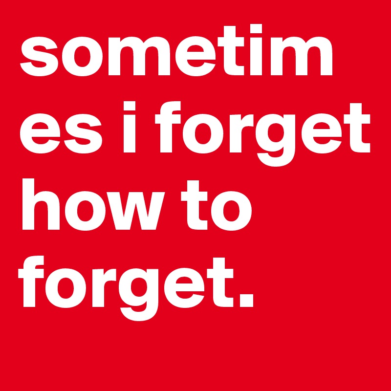 sometimes i forget how to forget.