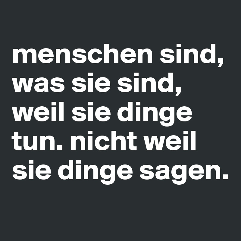 
menschen sind, was sie sind, weil sie dinge tun. nicht weil sie dinge sagen.
