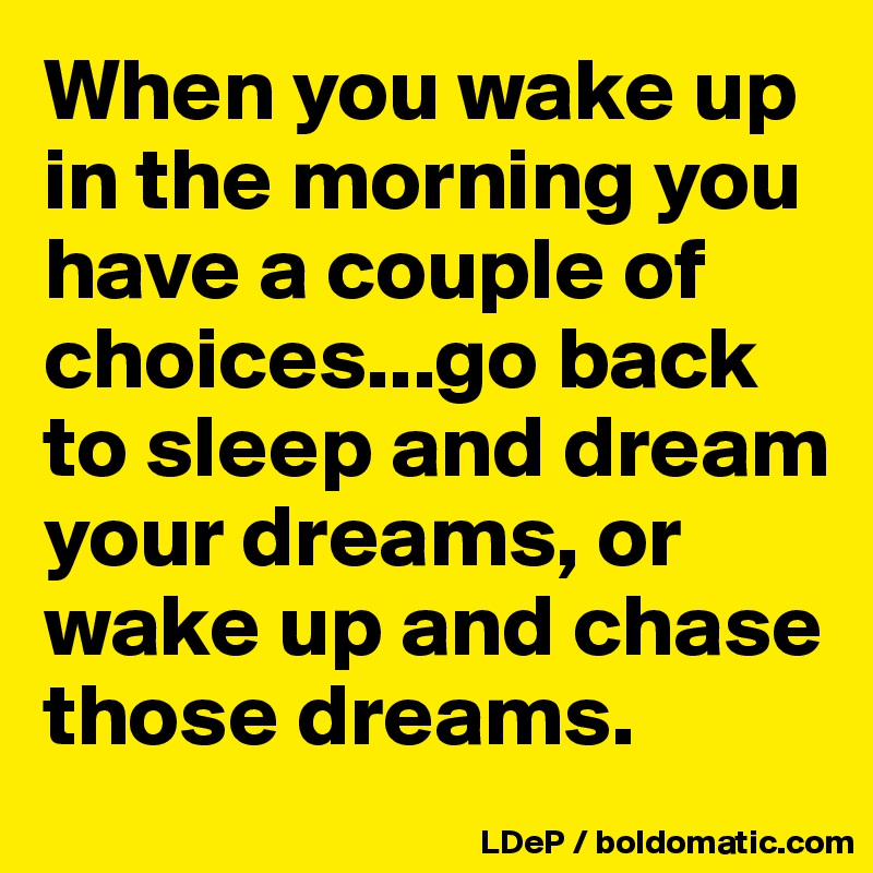 When you wake up in the morning you have a couple of choices...go back ...