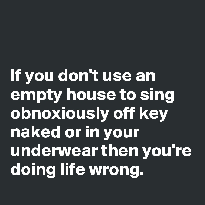 


If you don't use an empty house to sing obnoxiously off key naked or in your underwear then you're doing life wrong.