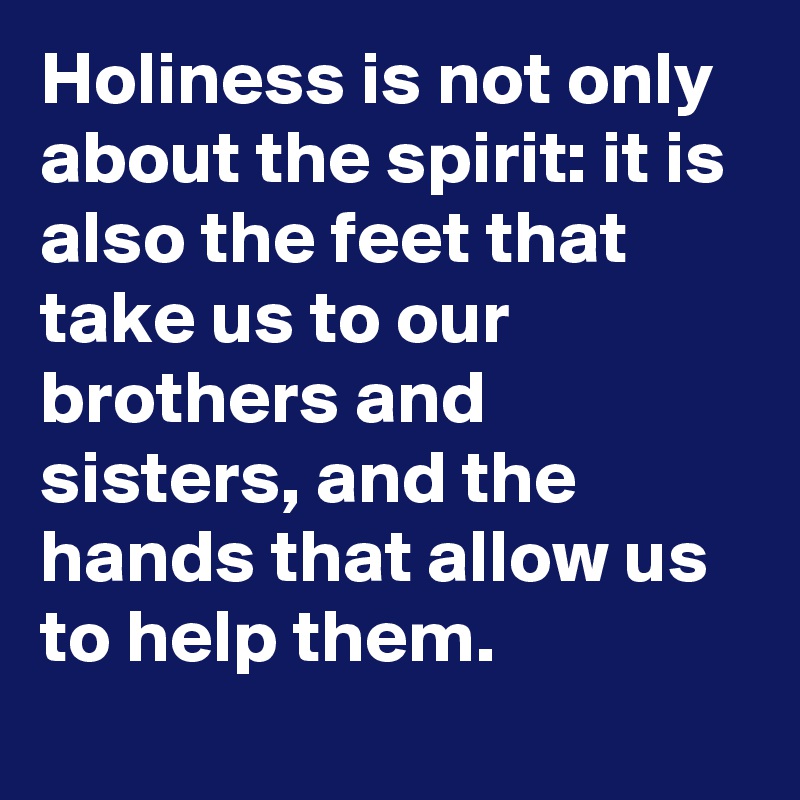 Holiness is not only about the spirit: it is also the feet that take us to our brothers and sisters, and the hands that allow us to help them.