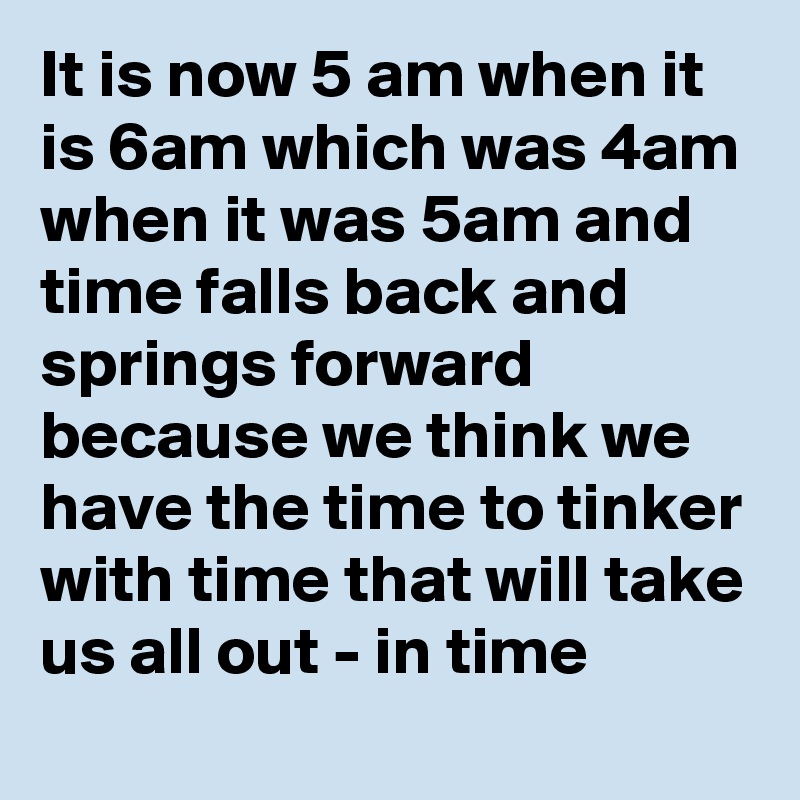 It is now 5 am when it is 6am which was 4am when it was 5am and time falls back and springs forward because we think we have the time to tinker with time that will take us all out - in time