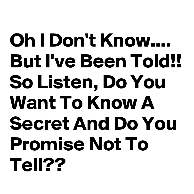 
Oh I Don't Know.... But I've Been Told!! So Listen, Do You Want To Know A Secret And Do You Promise Not To Tell??