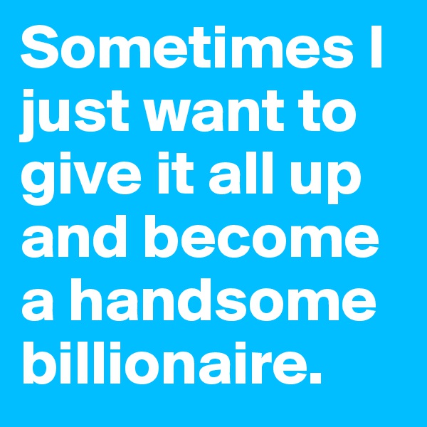 Sometimes I just want to give it all up and become a handsome billionaire.
