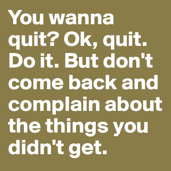 You wanna quit? Ok, quit. Do it. But don't come back and complain about the things you didn't get.