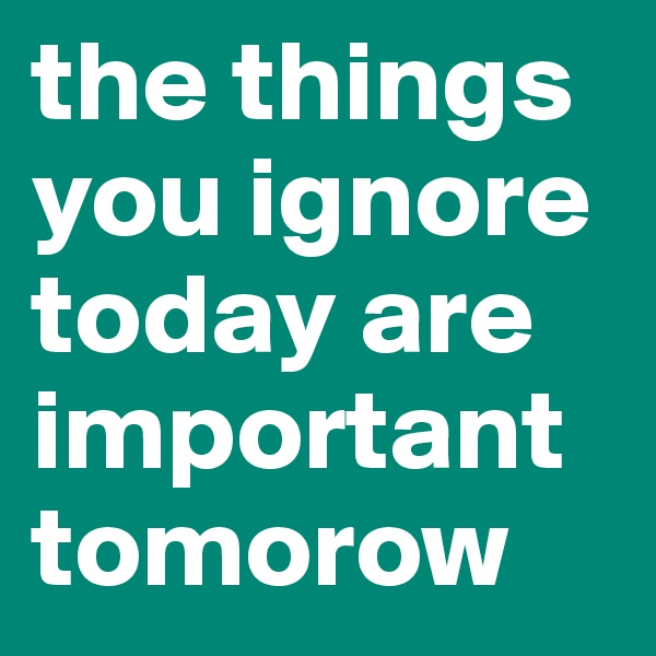 the things you ignore today are important tomorow