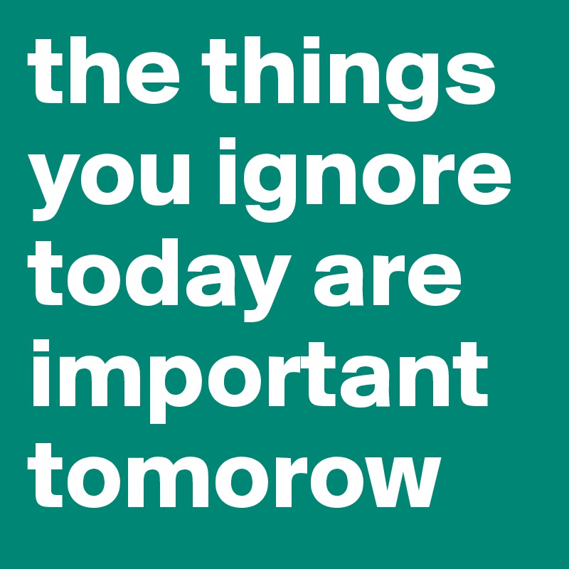 the things you ignore today are important tomorow