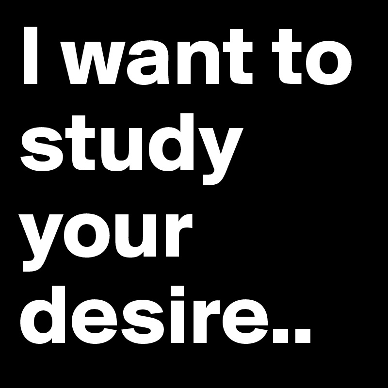 I want to study your desire.. 