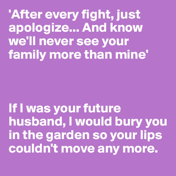 'After every fight, just apologize... And know we'll never see your family more than mine'



If I was your future husband, I would bury you in the garden so your lips couldn't move any more.