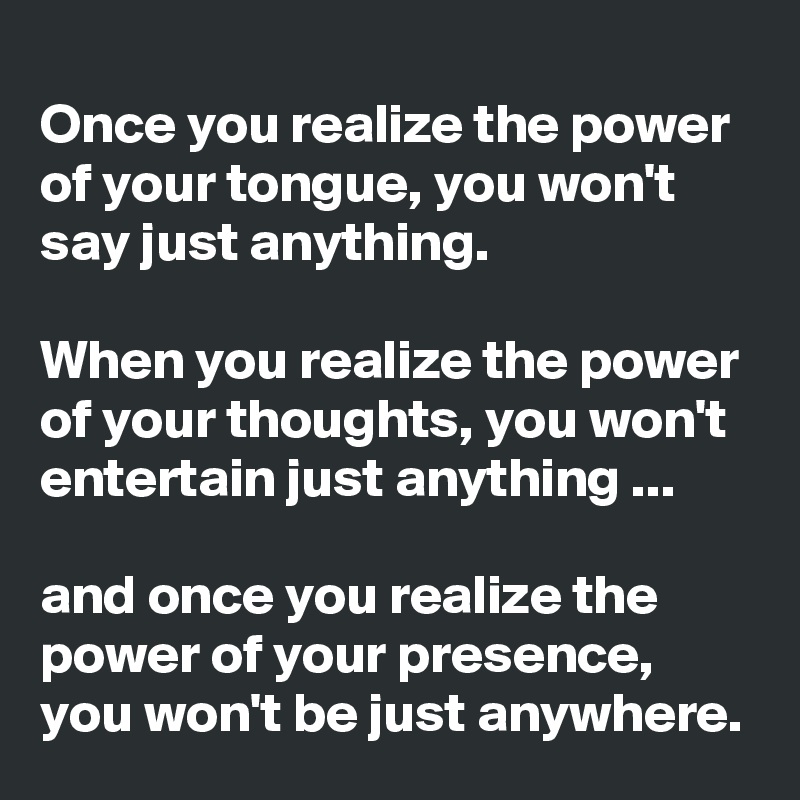 Once you realize the power of your tongue, you won't say just anything.

When you realize the power of your thoughts, you won't entertain just anything ...

and once you realize the power of your presence, you won't be just anywhere.