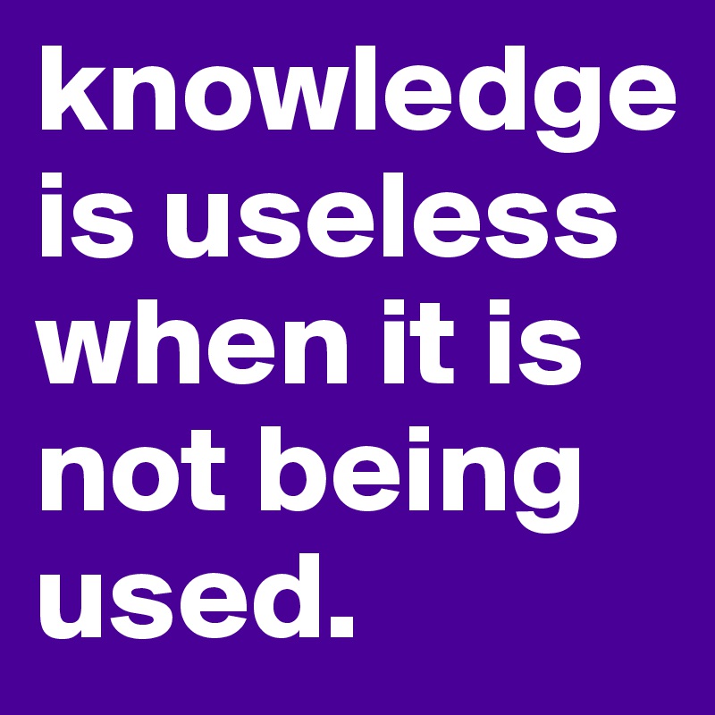 knowledge is useless when it is not being used. 
