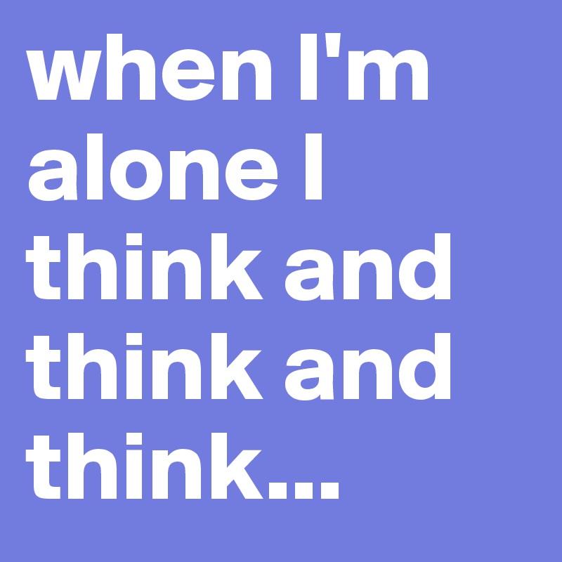 when I'm alone I think and think and think...