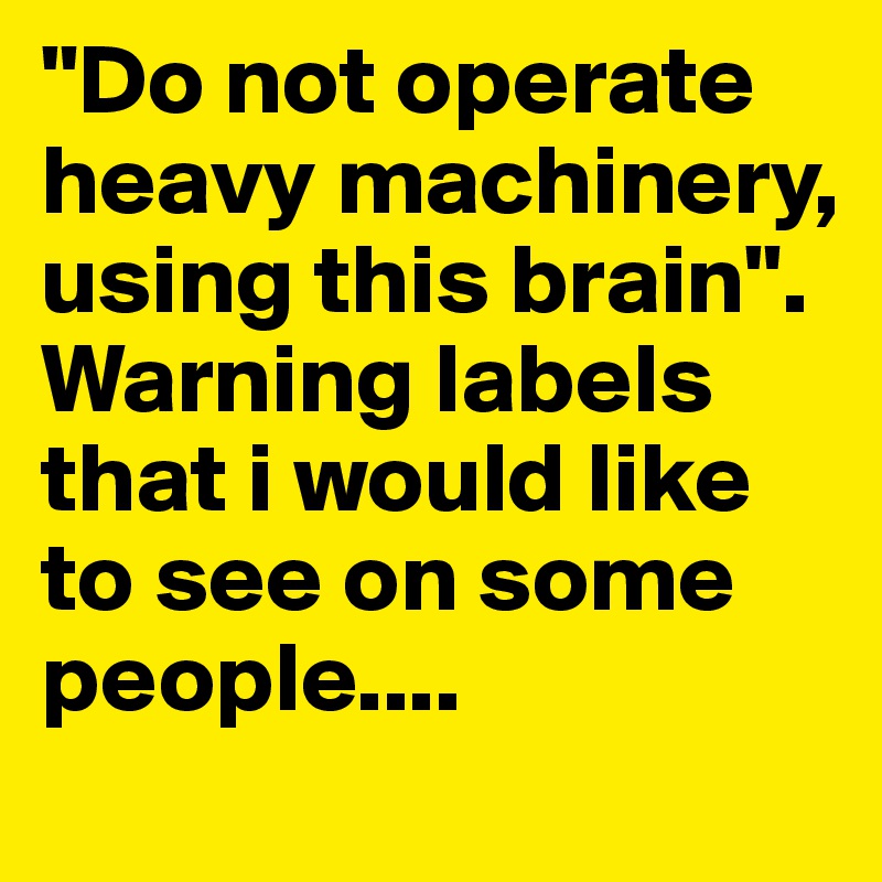 "Do not operate heavy machinery, using this brain". Warning labels that i would like to see on some people....