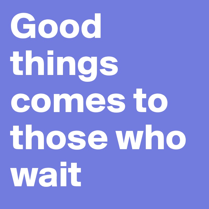 Good things comes to those who wait