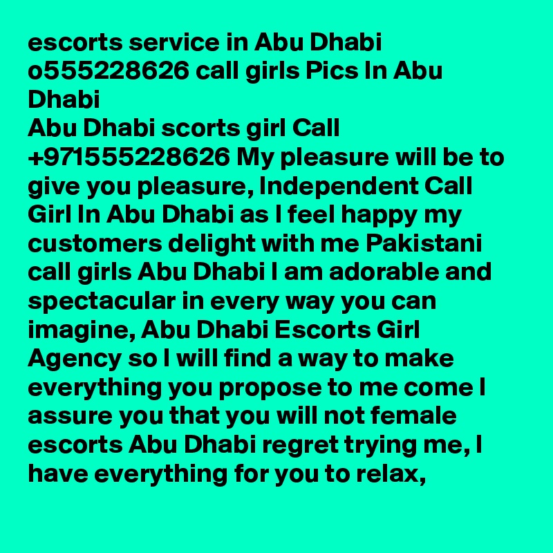 escorts service in Abu Dhabi o555228626 call girls Pics In Abu Dhabi
Abu Dhabi scorts girl Call +971555228626 My pleasure will be to give you pleasure, Independent Call Girl In Abu Dhabi as I feel happy my customers delight with me Pakistani call girls Abu Dhabi I am adorable and spectacular in every way you can imagine, Abu Dhabi Escorts Girl Agency so I will find a way to make everything you propose to me come I assure you that you will not female escorts Abu Dhabi regret trying me, I have everything for you to relax,