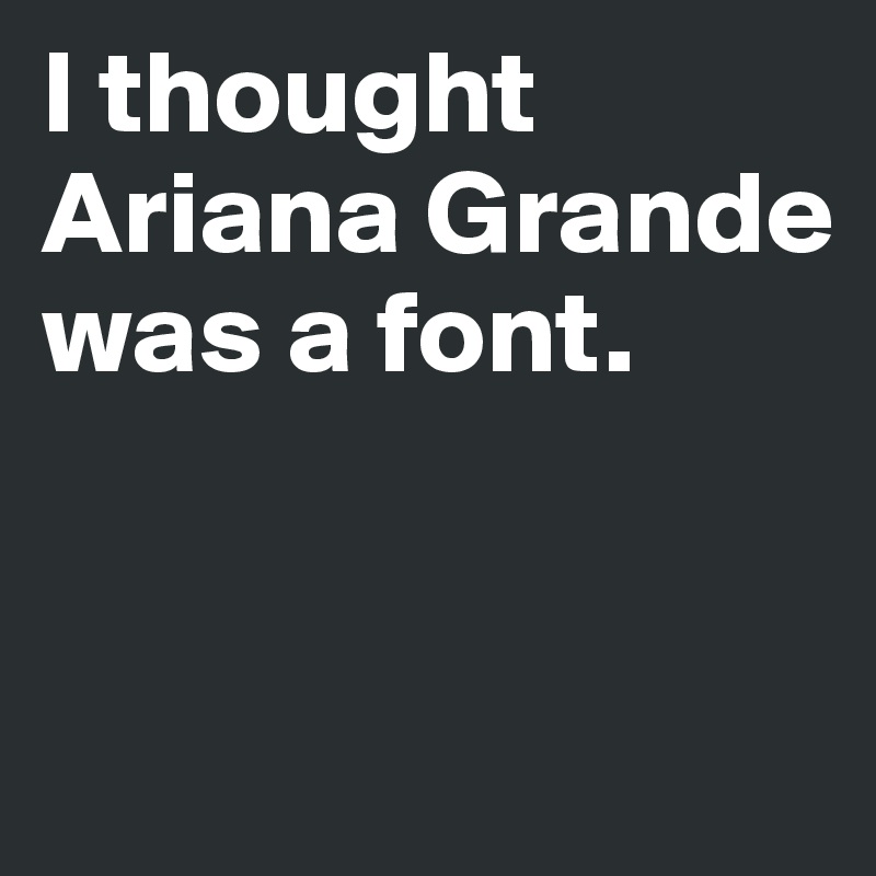 I thought Ariana Grande was a font.


