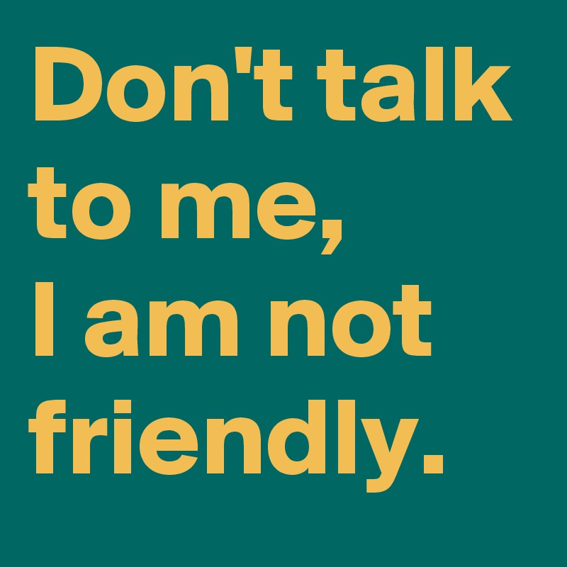 Don't talk to me, 
I am not friendly.