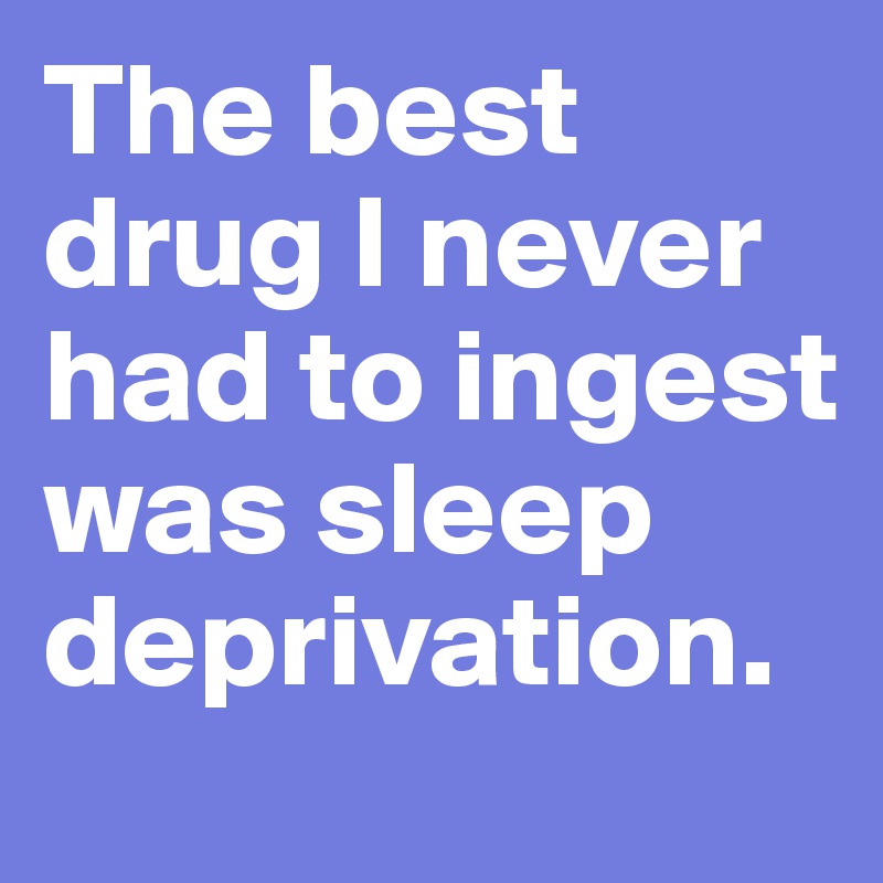 The best drug I never had to ingest was sleep deprivation. 