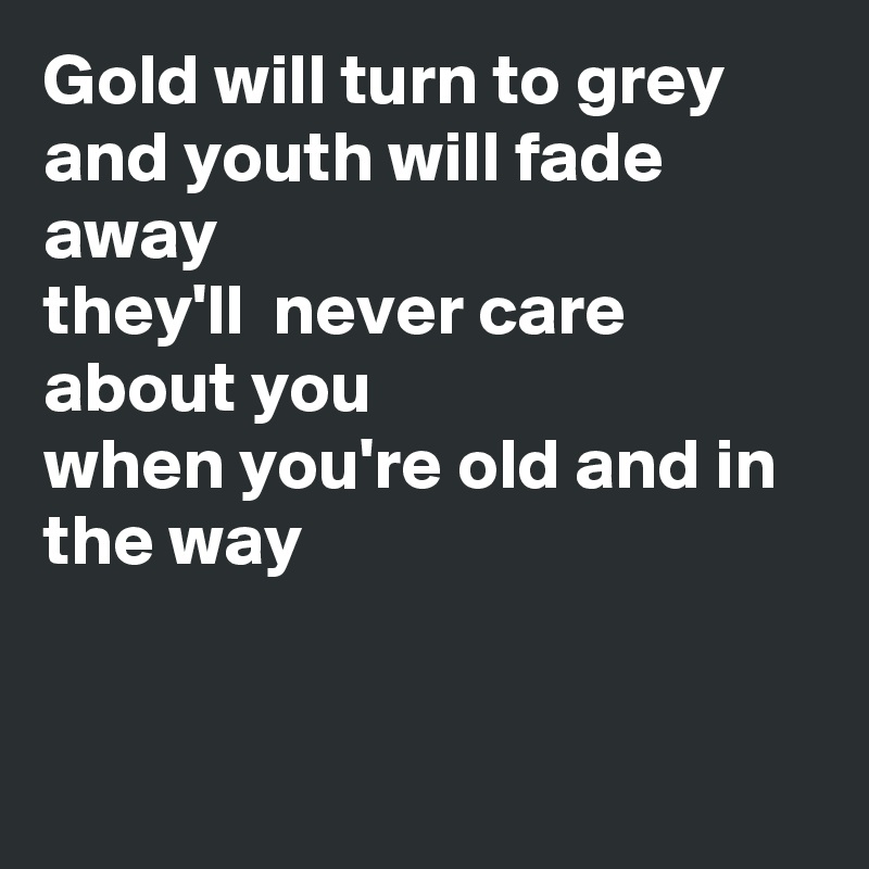 Gold will turn to grey 
and youth will fade away
they'll  never care about you
when you're old and in the way


