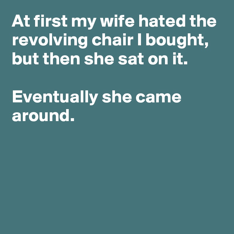 At first my wife hated the revolving chair I bought, but then she sat on it.

Eventually she came around.



