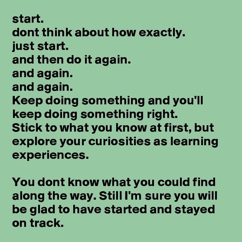start.
dont think about how exactly.
just start.
and then do it again.
and again.
and again.
Keep doing something and you'll keep doing something right.
Stick to what you know at first, but explore your curiosities as learning experiences.

You dont know what you could find along the way. Still I'm sure you will be glad to have started and stayed on track.
