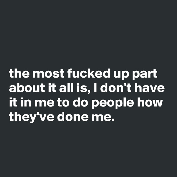 



the most fucked up part about it all is, I don't have it in me to do people how they've done me.

