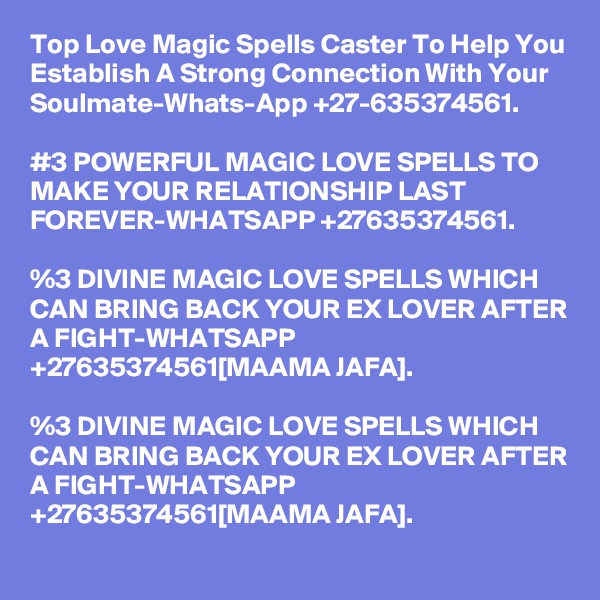 Top Love Magic Spells Caster To Help You Establish A Strong Connection With Your Soulmate-Whats-App +27-635374561. 

#3 POWERFUL MAGIC LOVE SPELLS TO MAKE YOUR RELATIONSHIP LAST FOREVER-WHATSAPP +27635374561.

%3 DIVINE MAGIC LOVE SPELLS WHICH CAN BRING BACK YOUR EX LOVER AFTER A FIGHT-WHATSAPP +27635374561[MAAMA JAFA].

%3 DIVINE MAGIC LOVE SPELLS WHICH CAN BRING BACK YOUR EX LOVER AFTER A FIGHT-WHATSAPP +27635374561[MAAMA JAFA].
