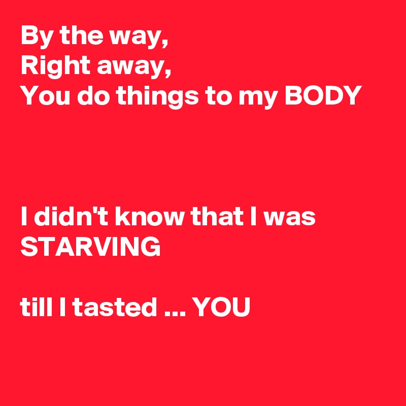 By the way,
Right away,
You do things to my BODY



I didn't know that I was STARVING 

till I tasted ... YOU

