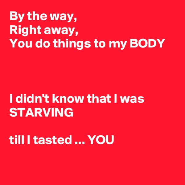 By the way,
Right away,
You do things to my BODY



I didn't know that I was STARVING 

till I tasted ... YOU


