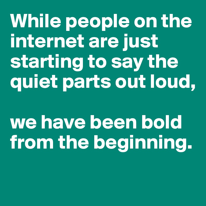 While people on the internet are just starting to say the quiet parts out loud, 

we have been bold from the beginning. 

