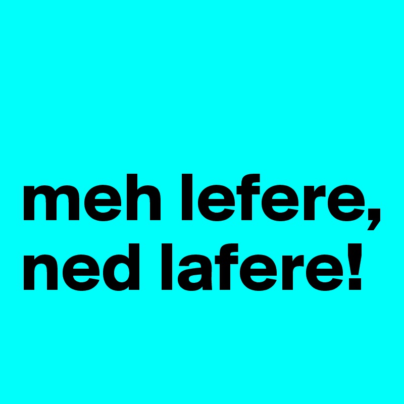 

meh lefere, ned lafere!
