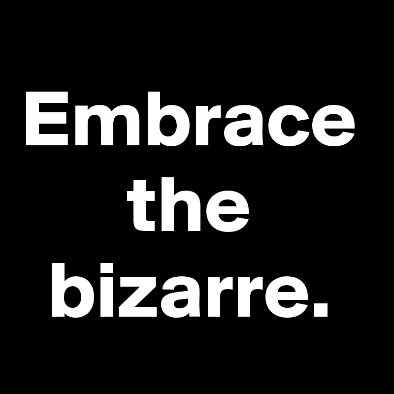 Embrace the bizarre.