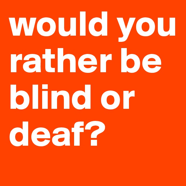 would you rather be blind or deaf?