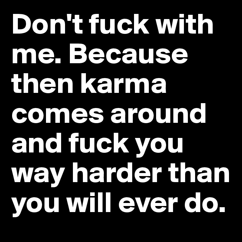 Don't fuck with me. Because then karma comes around and fuck you way harder than you will ever do.