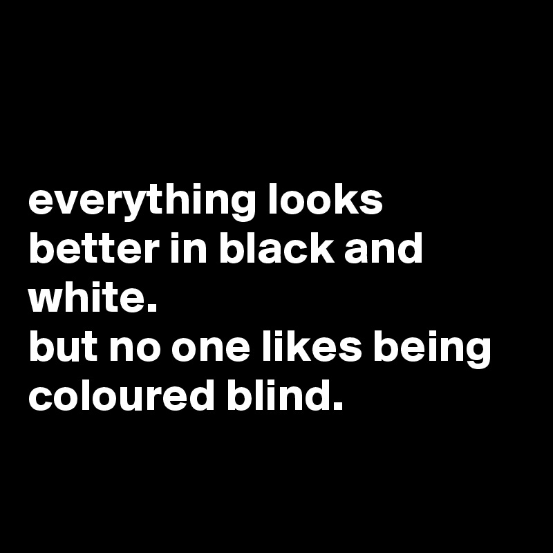 


everything looks better in black and white.
but no one likes being coloured blind.

