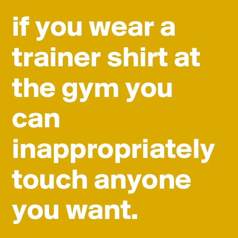 if you wear a trainer shirt at the gym you can inappropriately touch ...
