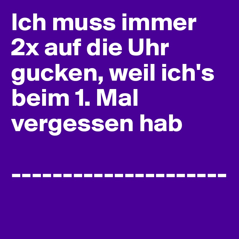 Ich muss immer 2x auf die Uhr gucken, weil ich's beim 1. Mal vergessen hab

---------------------
