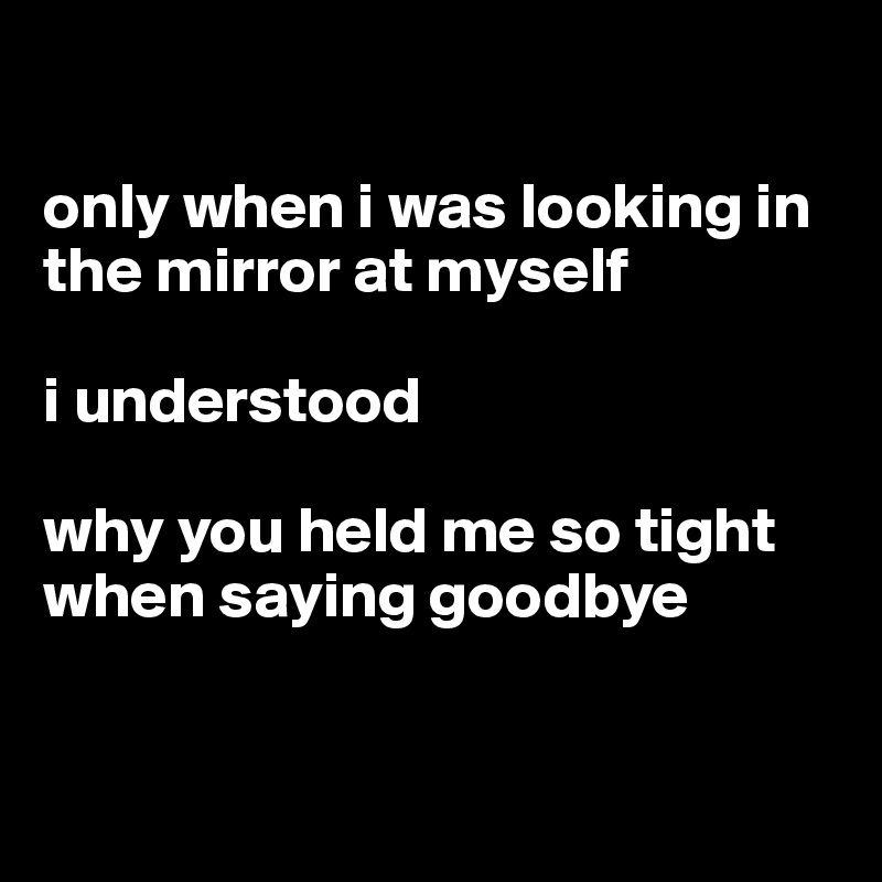 

only when i was looking in the mirror at myself 

i understood 

why you held me so tight when saying goodbye


