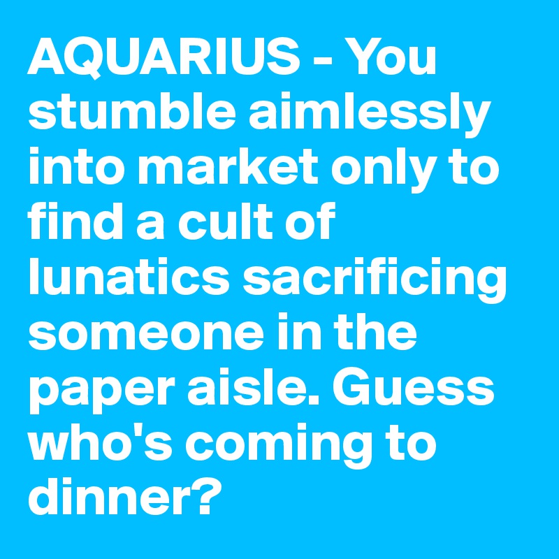AQUARIUS - You stumble aimlessly into market only to find a cult of lunatics sacrificing someone in the paper aisle. Guess who's coming to dinner?