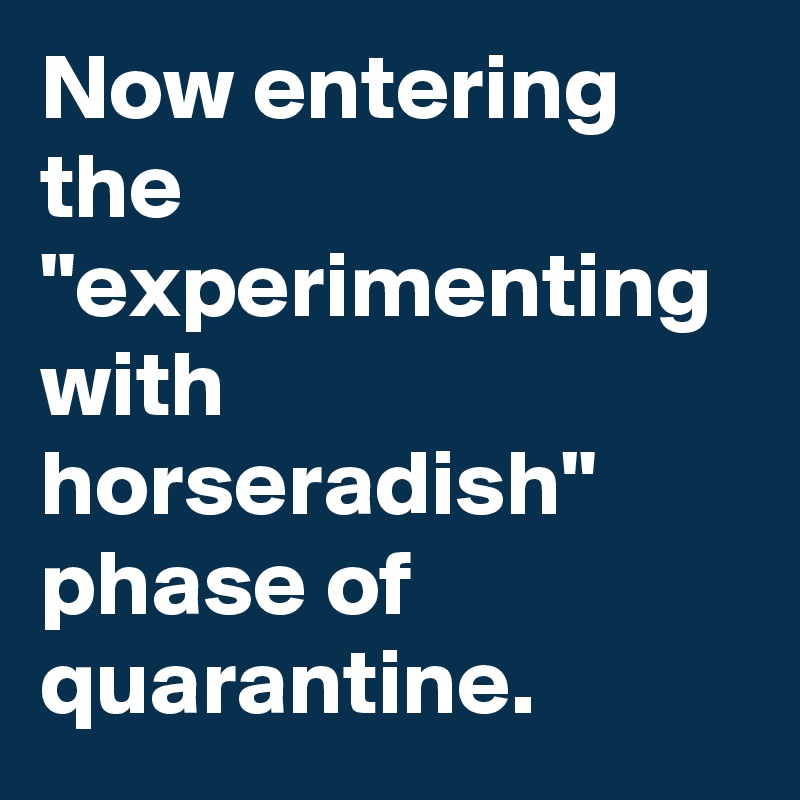 Now entering the "experimenting with horseradish" phase of quarantine.