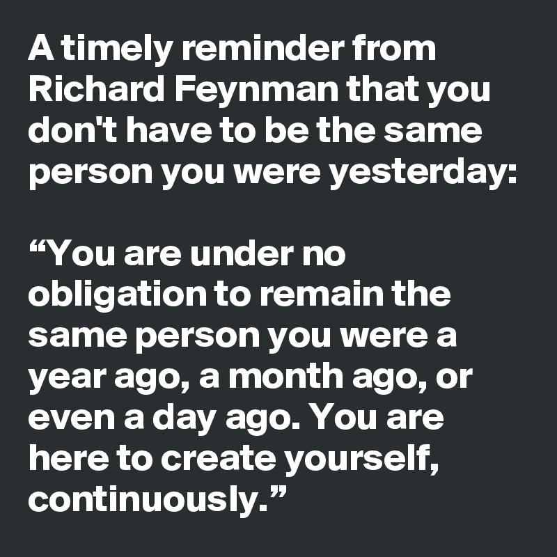 A timely reminder from Richard Feynman that you don't have to be the same person you were yesterday:

“You are under no obligation to remain the same person you were a year ago, a month ago, or even a day ago. You are here to create yourself, continuously.”
