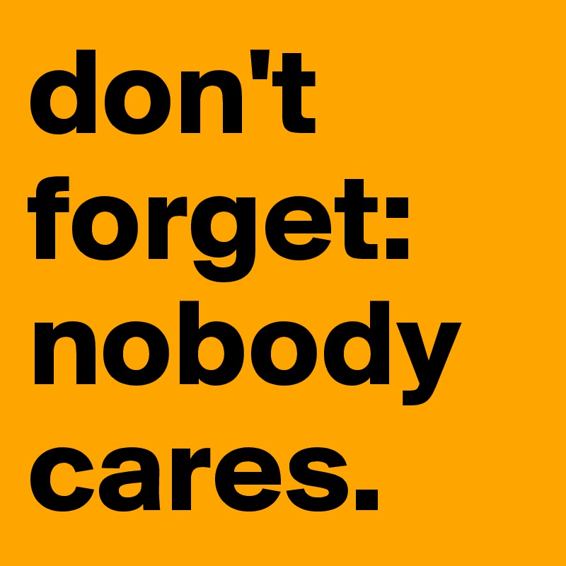 don't forget:
nobody cares.