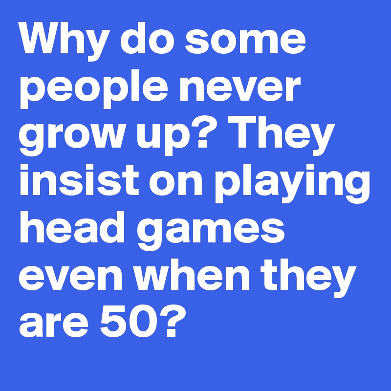 Why do some people never grow up? They insist on playing head games even when they are 50?