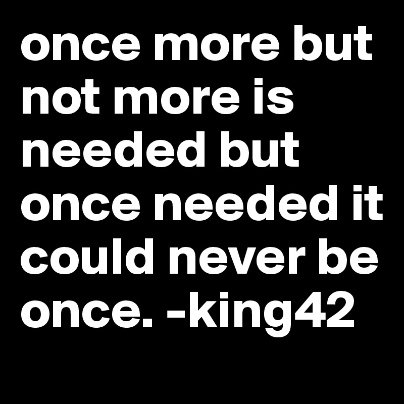 once more but not more is needed but once needed it could never be once. -king42