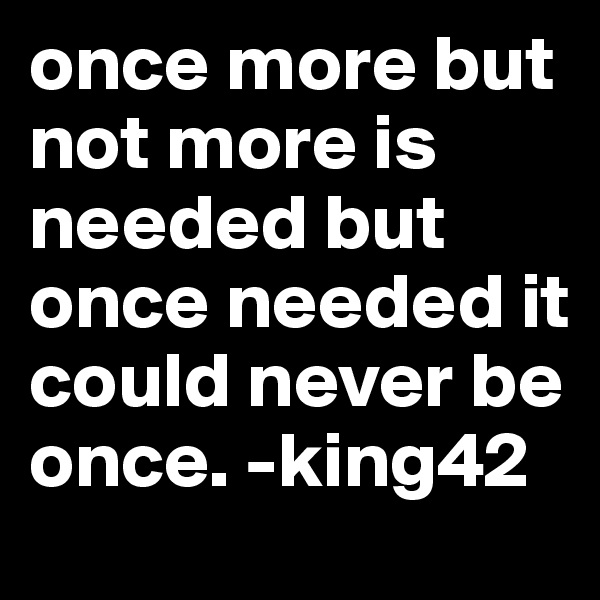 once more but not more is needed but once needed it could never be once. -king42