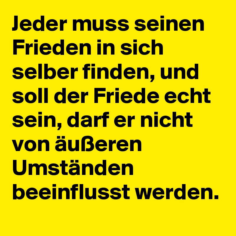 Jeder muss seinen Frieden in sich selber finden, und soll der Friede echt sein, darf er nicht von äußeren Umständen beeinflusst werden.