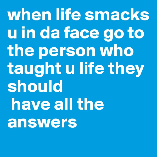 when life smacks u in da face go to the person who taught u life they should
 have all the answers