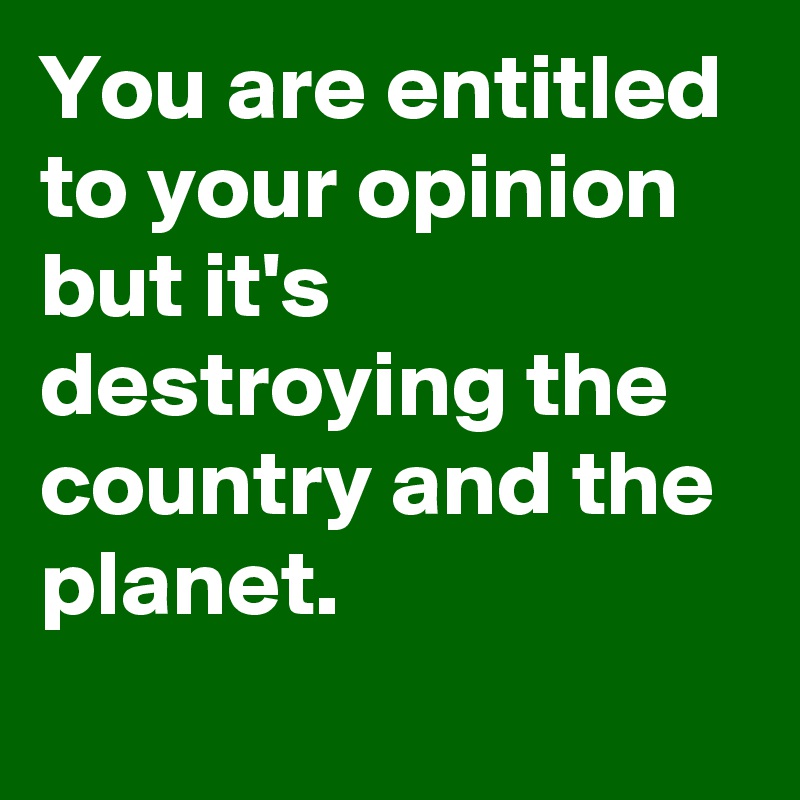 You are entitled to your opinion but it's destroying the country and the planet.